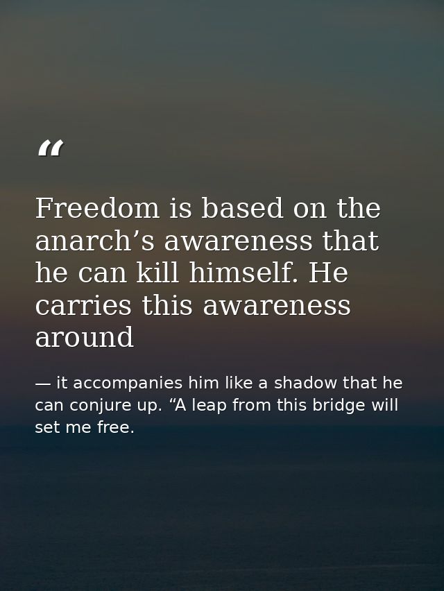 Freedom is based on the anarch’s awareness that he can kill himself. He carries this awareness around — it accompanies him like a shadow that he can conjure up. “A leap from this bridge will set me free.