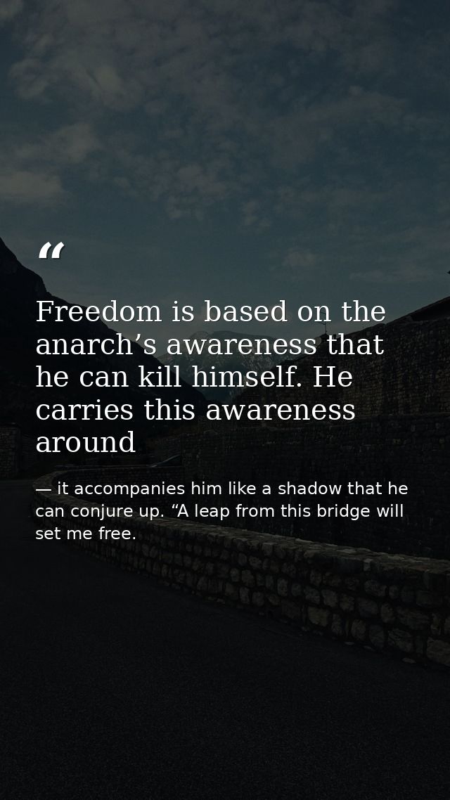Freedom is based on the anarch’s awareness that he can kill himself. He carries this awareness around — it accompanies him like a shadow that he can conjure up. “A leap from this bridge will set me free.