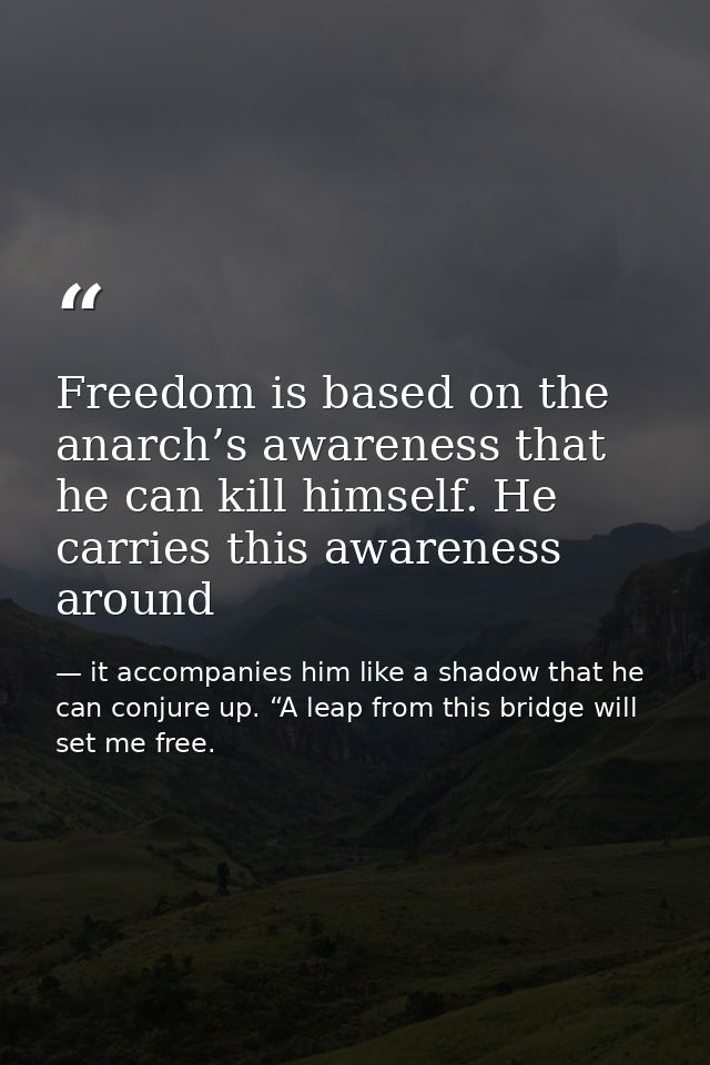 Freedom is based on the anarch’s awareness that he can kill himself. He carries this awareness around — it accompanies him like a shadow that he can conjure up. “A leap from this bridge will set me free.