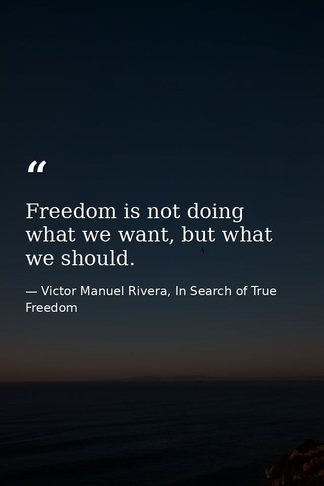 Freedom is not doing what we want, but what we should. — Victor Manuel Rivera, In Search of True Freedom