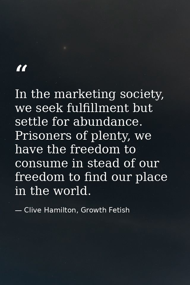 In the marketing society, we seek fulfillment but settle for abundance. Prisoners of plenty, we have the freedom to cons — Clive Hamilton, Growth Fetish