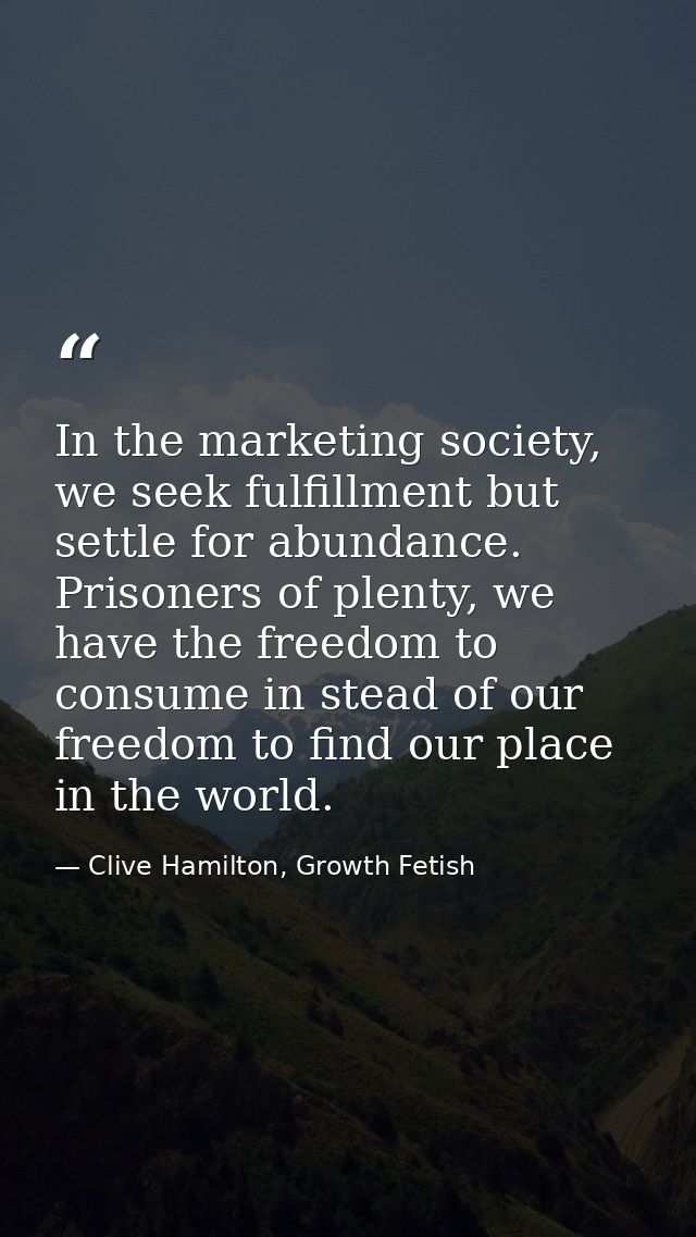 In the marketing society, we seek fulfillment but settle for abundance. Prisoners of plenty, we have the freedom to cons — Clive Hamilton, Growth Fetish