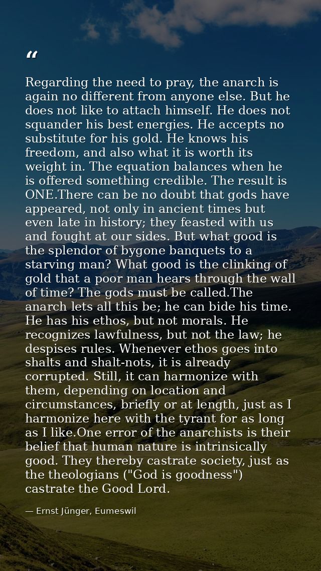 Regarding the need to pray, the anarch is again no different from anyone else. But he does not like to attach himself. H — Ernst Jünger, Eumeswil