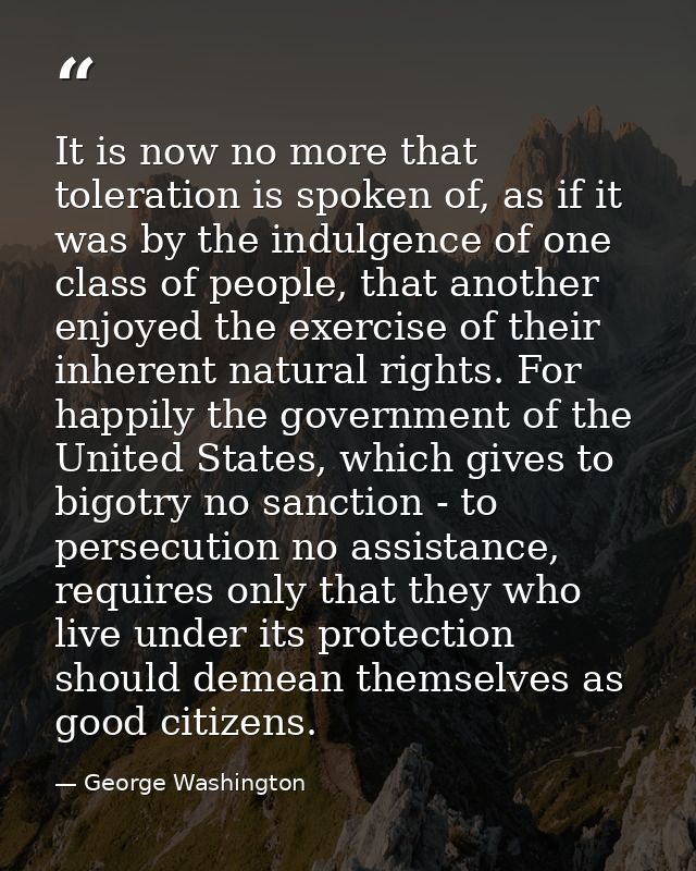It is now no more that toleration is spoken of, as if it was by the indulgence of one class of people, that another enjo — George Washington