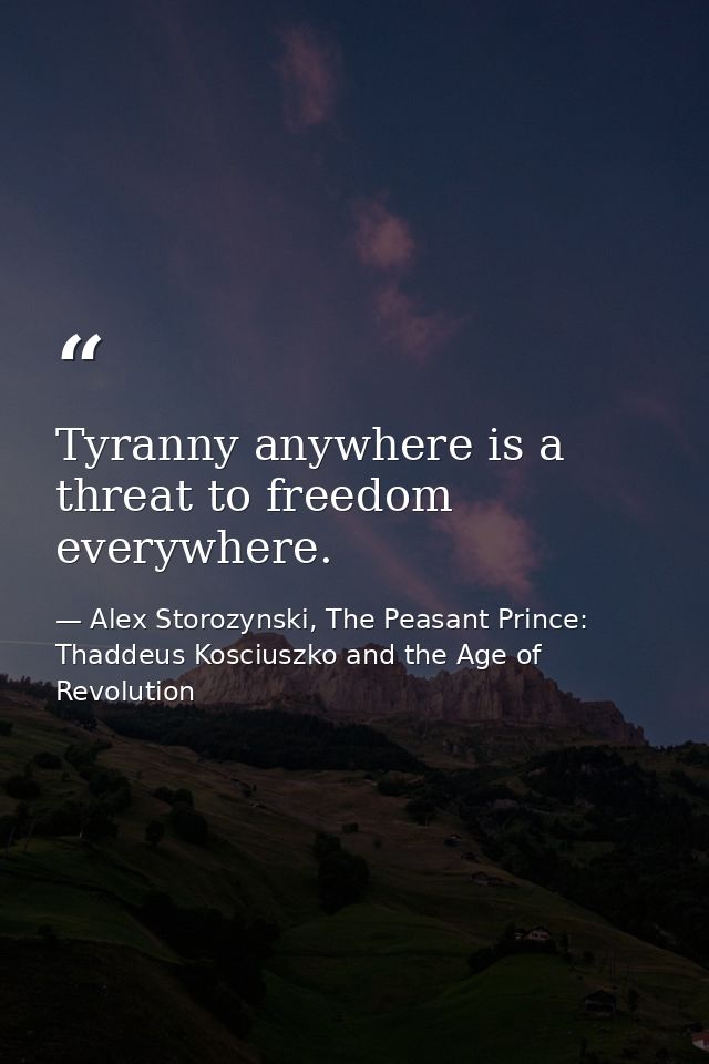 Tyranny anywhere is a threat to freedom everywhere. — Alex Storozynski, The Peasant Prince: Thaddeus Kosciuszko and the Age of Revolution
