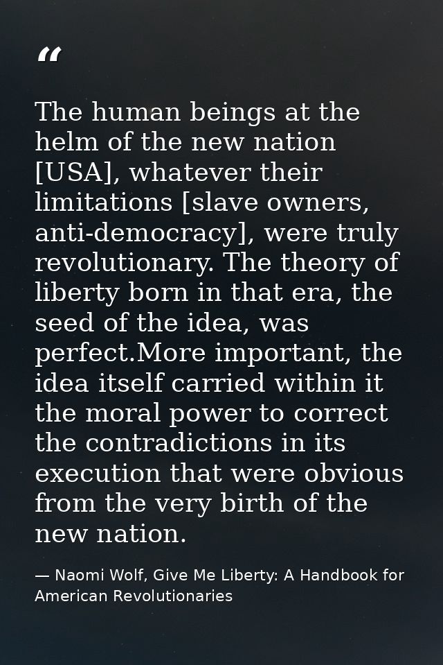 The human beings at the helm of the new nation [USA], whatever their limitations [slave owners, anti-democracy], were tr — Naomi Wolf, Give Me Liberty: A Handbook for American Revolutionaries