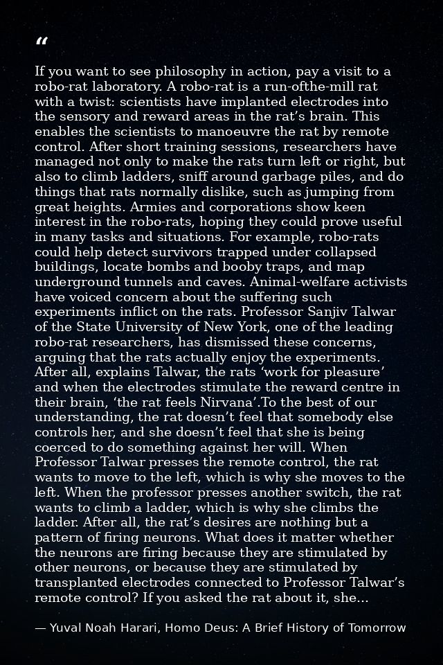 If you want to see philosophy in action, pay a visit to a robo-rat laboratory. A robo-rat is a run-ofthe-mill rat with a — Yuval Noah Harari, Homo Deus: A Brief History of Tomorrow