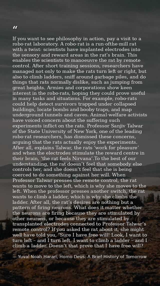 If you want to see philosophy in action, pay a visit to a robo-rat laboratory. A robo-rat is a run-ofthe-mill rat with a — Yuval Noah Harari, Homo Deus: A Brief History of Tomorrow