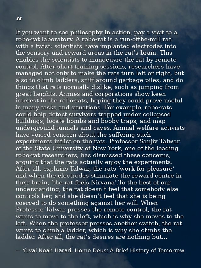 If you want to see philosophy in action, pay a visit to a robo-rat laboratory. A robo-rat is a run-ofthe-mill rat with a — Yuval Noah Harari, Homo Deus: A Brief History of Tomorrow