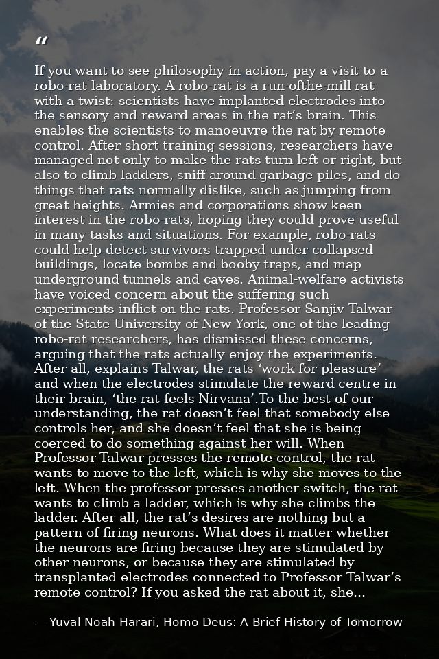 If you want to see philosophy in action, pay a visit to a robo-rat laboratory. A robo-rat is a run-ofthe-mill rat with a — Yuval Noah Harari, Homo Deus: A Brief History of Tomorrow