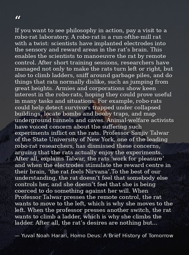 If you want to see philosophy in action, pay a visit to a robo-rat laboratory. A robo-rat is a run-ofthe-mill rat with a — Yuval Noah Harari, Homo Deus: A Brief History of Tomorrow