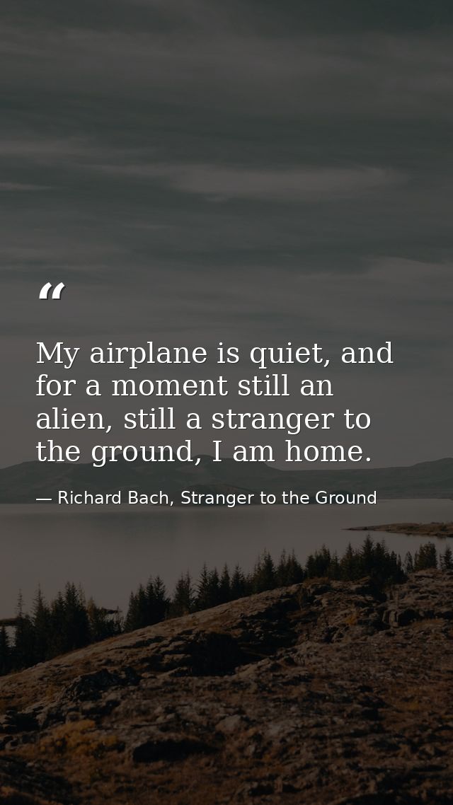 My airplane is quiet, and for a moment still an alien, still a stranger to the ground, I am home. — Richard Bach, Stranger to the Ground