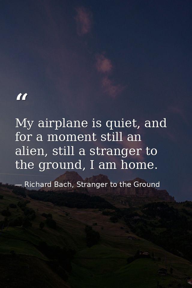 My airplane is quiet, and for a moment still an alien, still a stranger to the ground, I am home. — Richard Bach, Stranger to the Ground