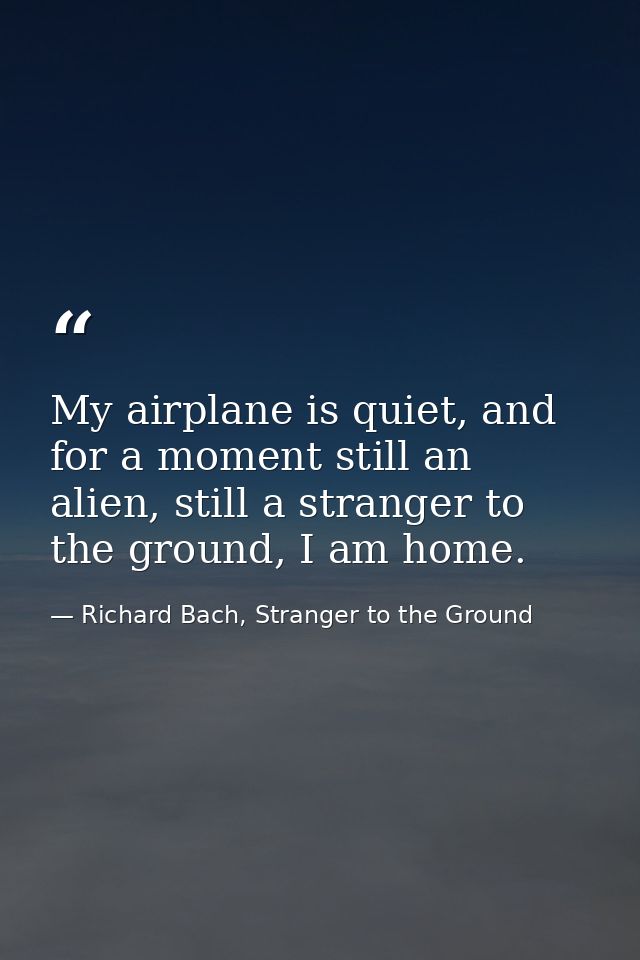 My airplane is quiet, and for a moment still an alien, still a stranger to the ground, I am home. — Richard Bach, Stranger to the Ground