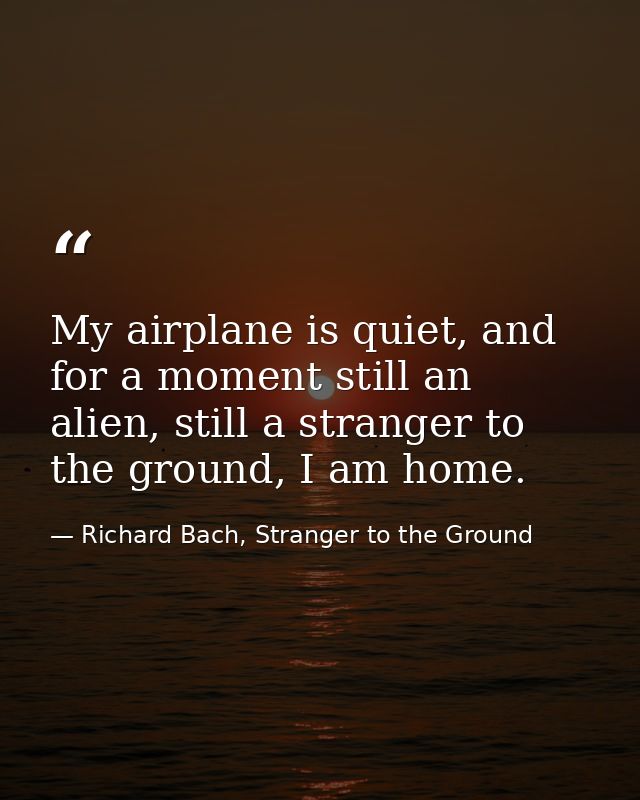 My airplane is quiet, and for a moment still an alien, still a stranger to the ground, I am home. — Richard Bach, Stranger to the Ground