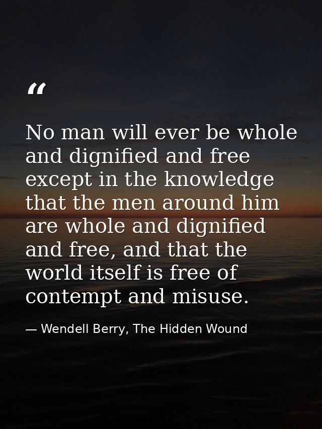 No man will ever be whole and dignified and free except in the knowledge that the men around him are whole and dignified — Wendell Berry, The Hidden Wound
