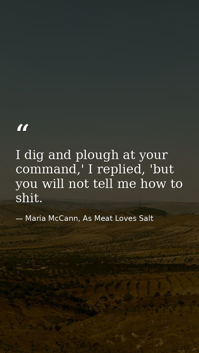 I dig and plough at your command,' I replied, 'but you will not tell me how to shit. — Maria McCann, As Meat Loves Salt