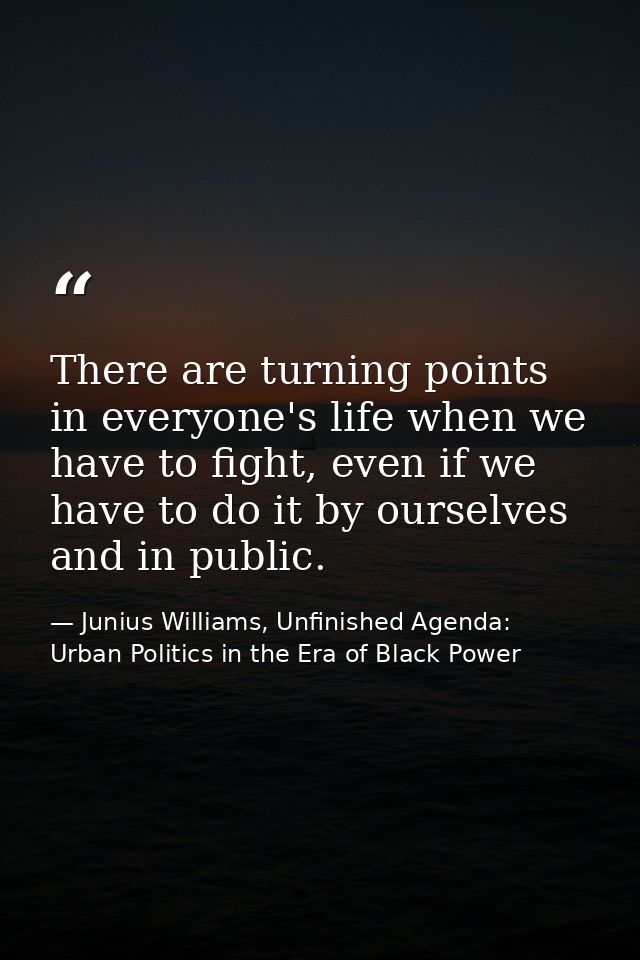 There are turning points in everyone's life when we have to fight, even if we have to do it by ourselves and in public. — Junius Williams, Unfinished Agenda: Urban Politics in the Era of Black Power
