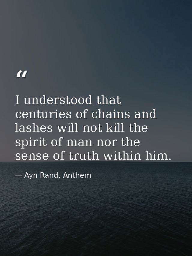I understood that centuries of chains and lashes will not kill the spirit of man nor the sense of truth within him. — Ayn Rand, Anthem
