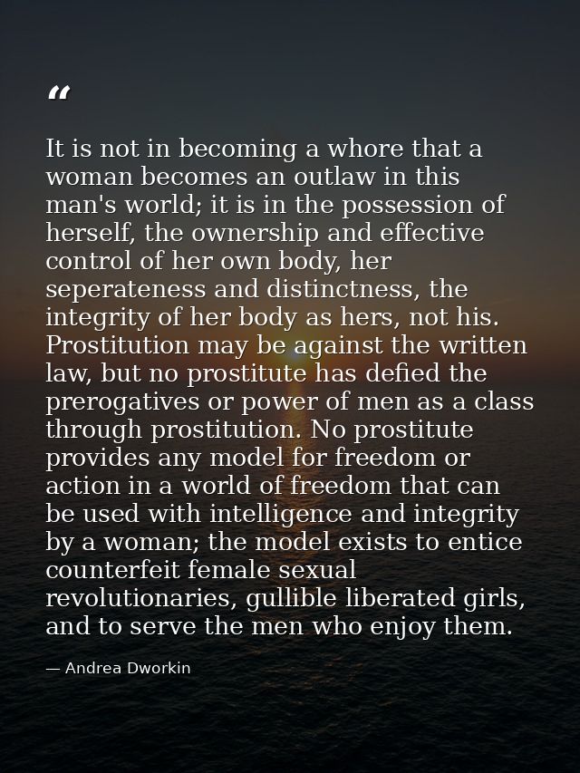 It is not in becoming a whore that a woman becomes an outlaw in this man's world; it is in the possession of herself, th — Andrea Dworkin