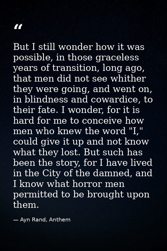But I still wonder how it was possible, in those graceless years of transition, long ago, that men did not see whither t — Ayn Rand, Anthem