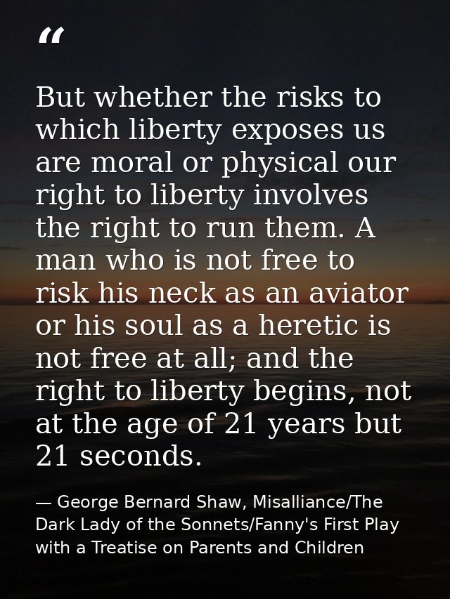 But whether the risks to which liberty exposes us are moral or physical our right to liberty involves the right to run t — George Bernard Shaw, Misalliance/The Dark Lady of the Sonnets/Fanny's First Play with a Treatise on Parents and Children