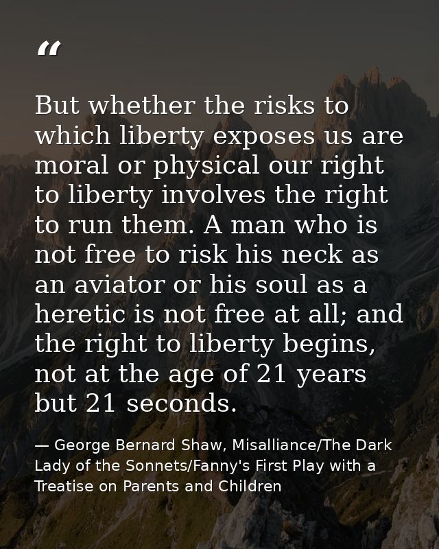But whether the risks to which liberty exposes us are moral or physical our right to liberty involves the right to run t — George Bernard Shaw, Misalliance/The Dark Lady of the Sonnets/Fanny's First Play with a Treatise on Parents and Children