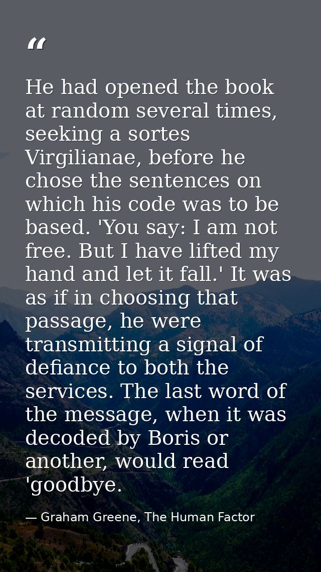 He had opened the book at random several times, seeking a sortes Virgilianae, before he chose the sentences on which his — Graham Greene, The Human Factor