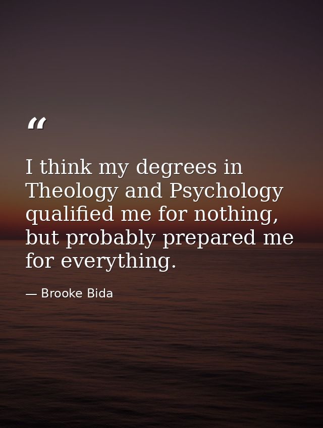 I think my degrees in Theology and Psychology qualified me for nothing, but probably prepared me for everything. — Brooke Bida