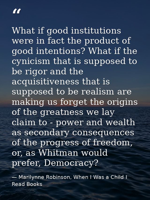 What if good institutions were in fact the product of good intentions? What if the cynicism that is supposed to be rigor — Marilynne Robinson, When I Was a Child I Read Books