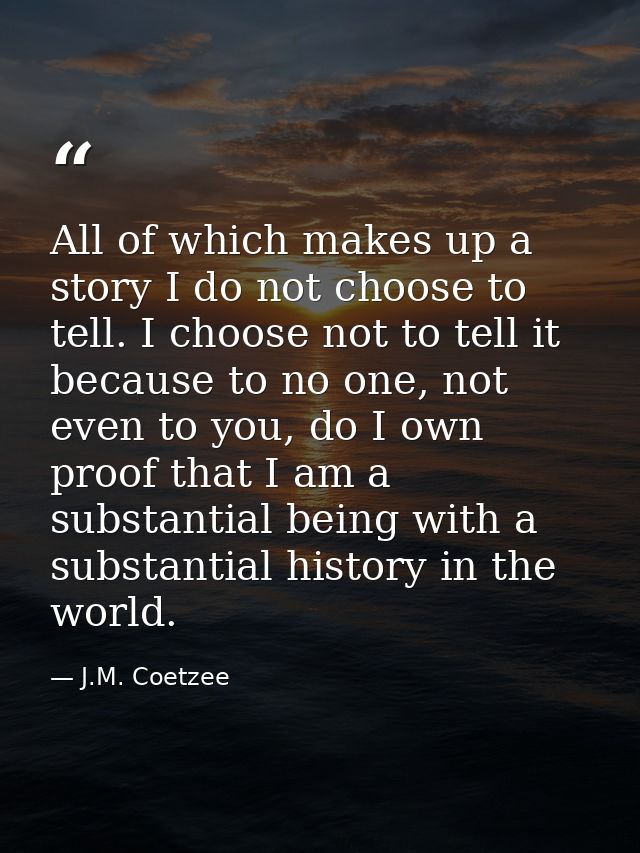 All of which makes up a story I do not choose to tell. I choose not to tell it because to no one, not even to you, do I  — J.M. Coetzee