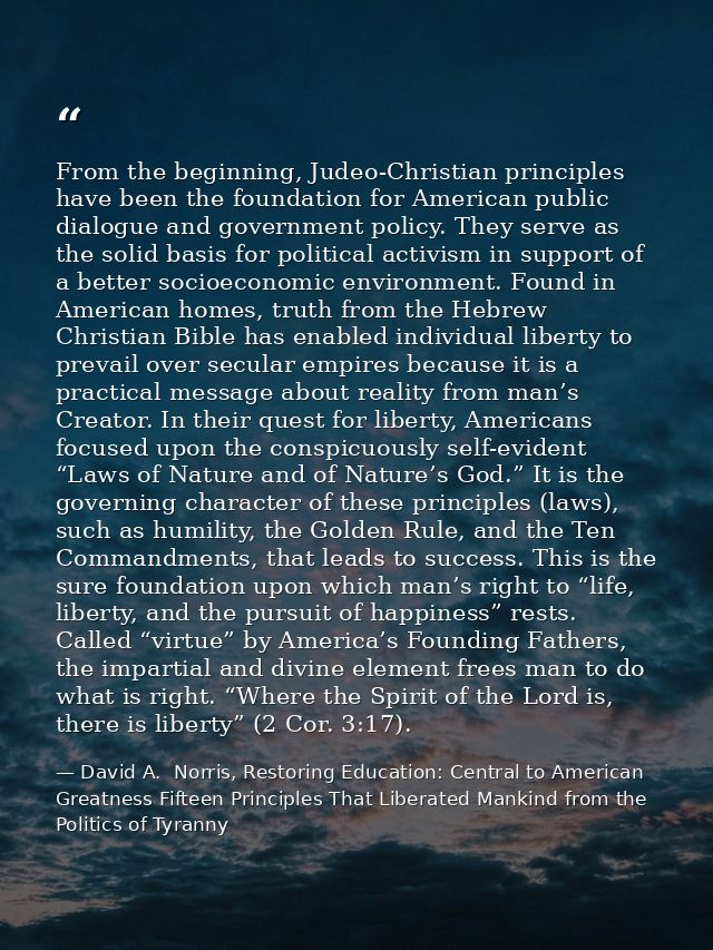 From the beginning, Judeo-Christian principles have been the foundation for American public dialogue and government poli — David A.  Norris, Restoring Education: Central to American Greatness Fifteen Principles That Liberated Mankind from the Politics of Tyranny