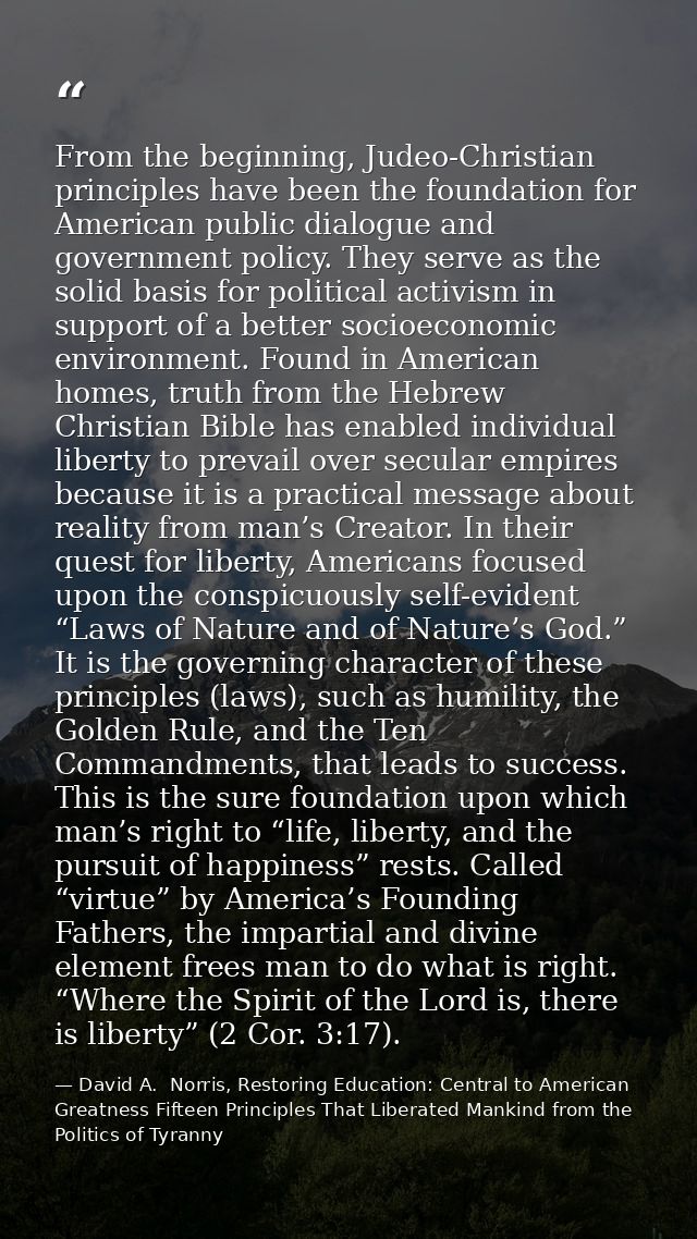 From the beginning, Judeo-Christian principles have been the foundation for American public dialogue and government poli — David A.  Norris, Restoring Education: Central to American Greatness Fifteen Principles That Liberated Mankind from the Politics of Tyranny