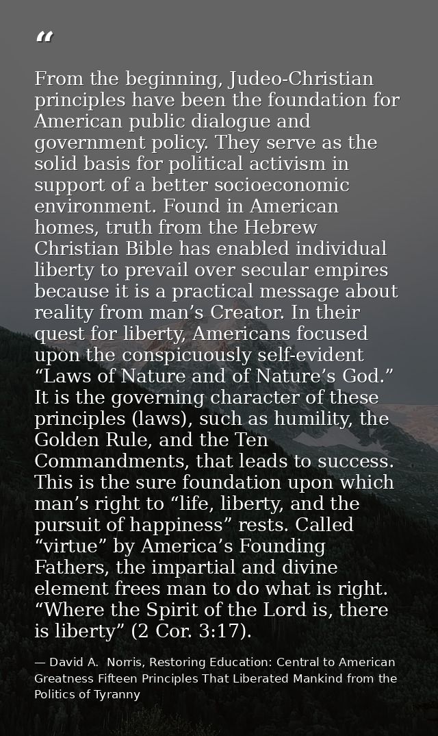 From the beginning, Judeo-Christian principles have been the foundation for American public dialogue and government poli — David A.  Norris, Restoring Education: Central to American Greatness Fifteen Principles That Liberated Mankind from the Politics of Tyranny