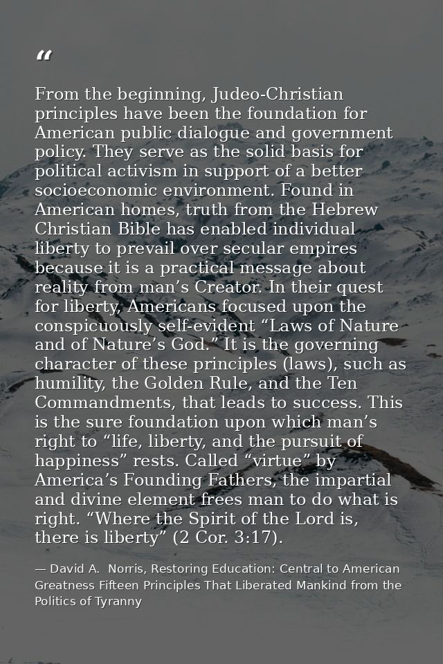 From the beginning, Judeo-Christian principles have been the foundation for American public dialogue and government poli — David A.  Norris, Restoring Education: Central to American Greatness Fifteen Principles That Liberated Mankind from the Politics of Tyranny