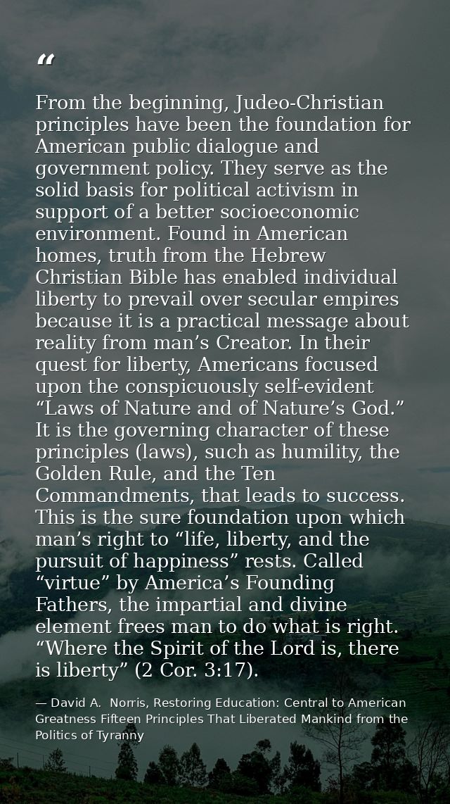 From the beginning, Judeo-Christian principles have been the foundation for American public dialogue and government poli — David A.  Norris, Restoring Education: Central to American Greatness Fifteen Principles That Liberated Mankind from the Politics of Tyranny