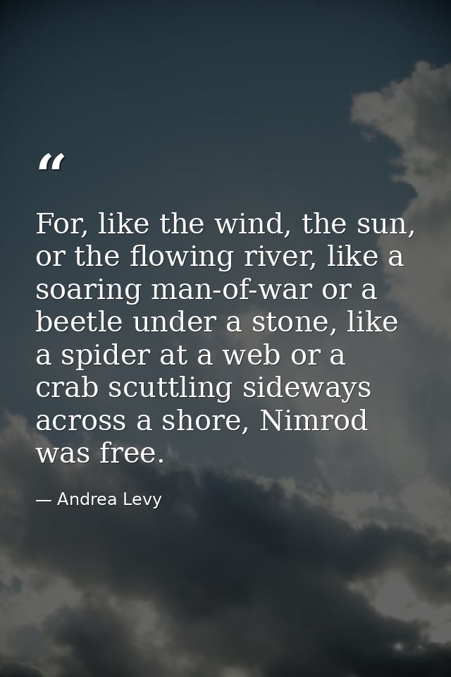 For, like the wind, the sun, or the flowing river, like a soaring man-of-war or a beetle under a stone, like a spider at — Andrea Levy