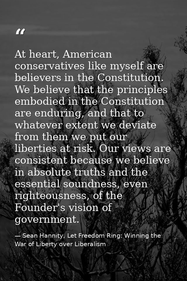 At heart, American conservatives like myself are believers in the Constitution. We believe that the principles embodied  — Sean Hannity, Let Freedom Ring: Winning the War of Liberty over Liberalism