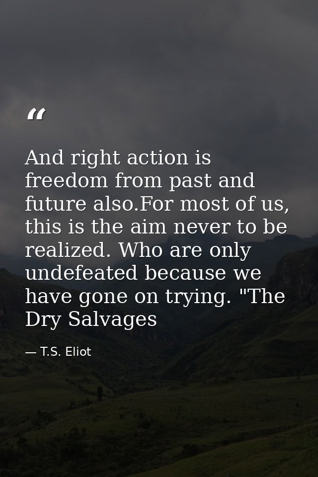 And right action is freedom from past and future also.For most of us, this is the aim never to be realized. Who are only — T.S. Eliot