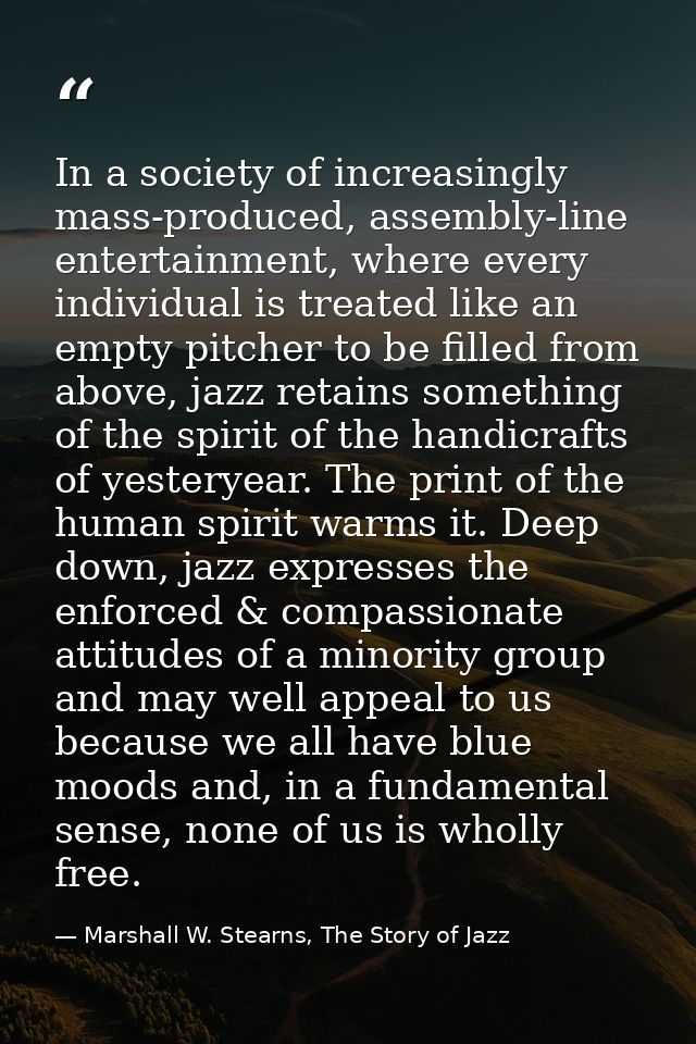 In a society of increasingly mass-produced, assembly-line entertainment, where every individual is treated like an empty — Marshall W. Stearns, The Story of Jazz