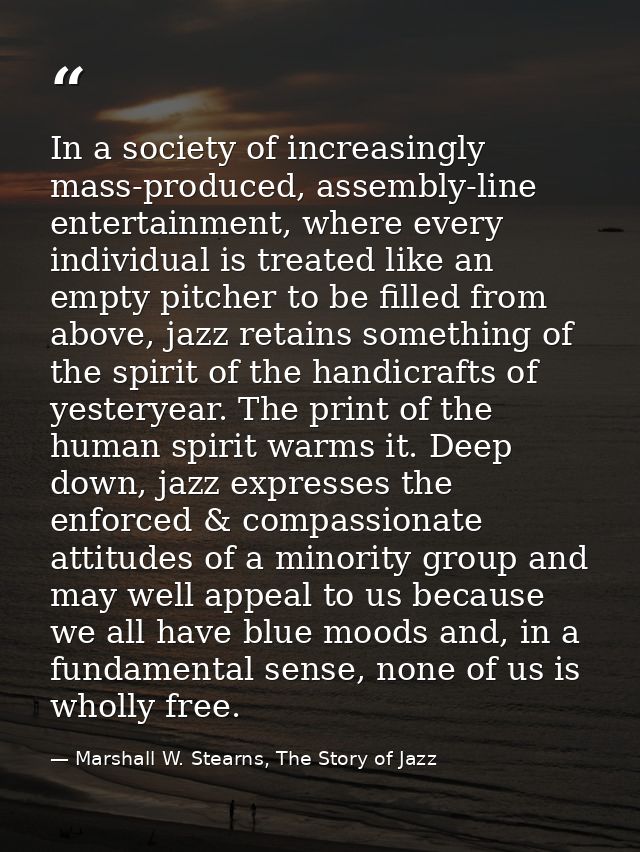 In a society of increasingly mass-produced, assembly-line entertainment, where every individual is treated like an empty — Marshall W. Stearns, The Story of Jazz