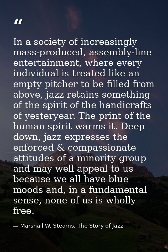 In a society of increasingly mass-produced, assembly-line entertainment, where every individual is treated like an empty — Marshall W. Stearns, The Story of Jazz