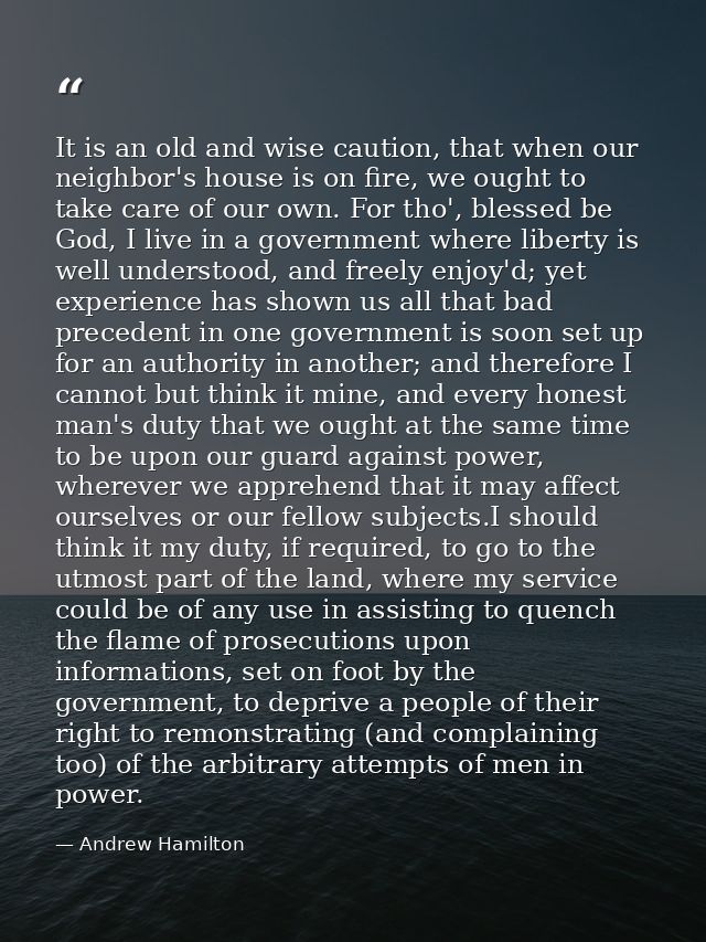 It is an old and wise caution, that when our neighbor's house is on fire, we ought to take care of our own. For tho', bl — Andrew Hamilton