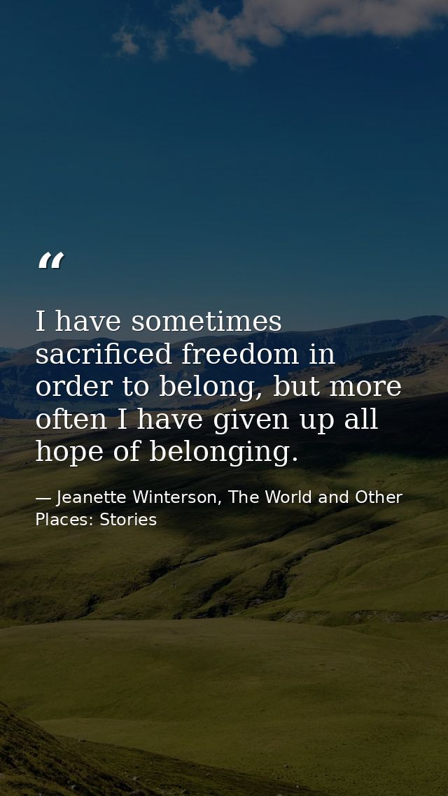 I have sometimes sacrificed freedom in order to belong, but more often I have given up all hope of belonging. — Jeanette Winterson, The World and Other Places: Stories