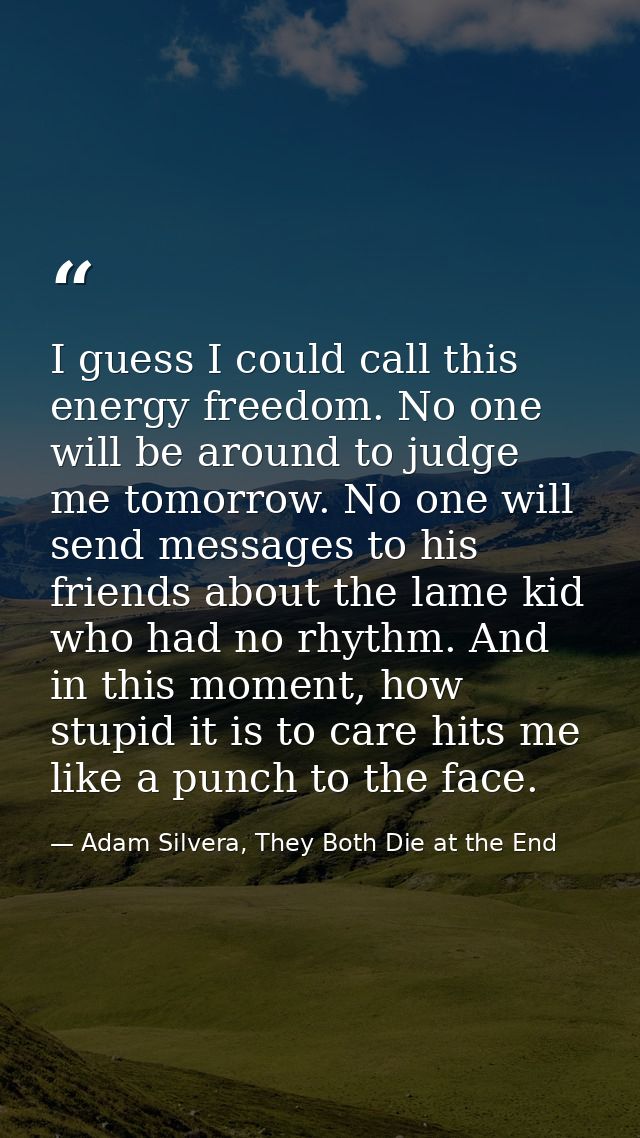 I guess I could call this energy freedom. No one will be around to judge me tomorrow. No one will send messages to his f — Adam Silvera, They Both Die at the End