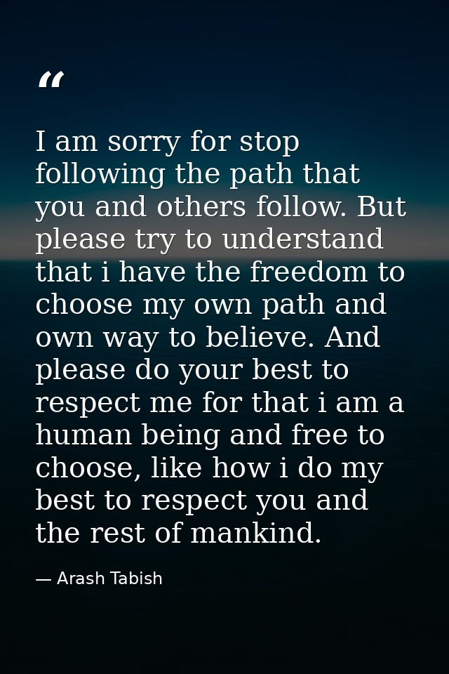 I am sorry for stop following the path that you and others follow. But please try to understand that i have the freedom  — Arash Tabish
