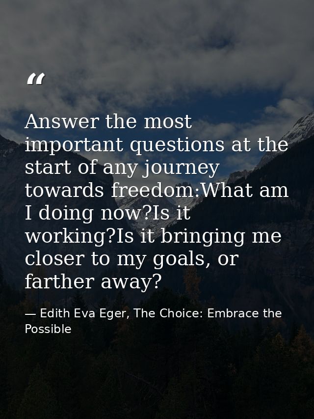 Answer the most important questions at the start of any journey towards freedom:What am I doing now?Is it working?Is it  — Edith Eva Eger, The Choice: Embrace the Possible