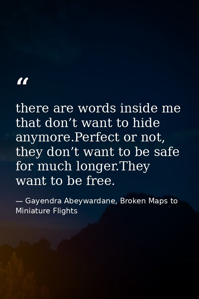 there are words inside me that don’t want to hide anymore.Perfect or not, they don’t want to be safe for much longer.The — Gayendra Abeywardane, Broken Maps to Miniature Flights
