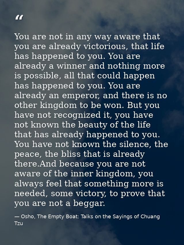 You are not in any way aware that you are already victorious, that life has happened to you. You are already a winner an — Osho, The Empty Boat: Talks on the Sayings of Chuang Tzu