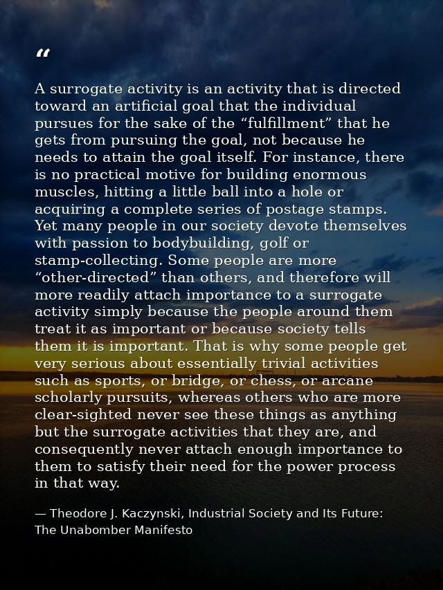 A surrogate activity is an activity that is directed toward an artificial goal that the individual pursues for the sake  — Theodore J. Kaczynski, Industrial Society and Its Future: The Unabomber Manifesto